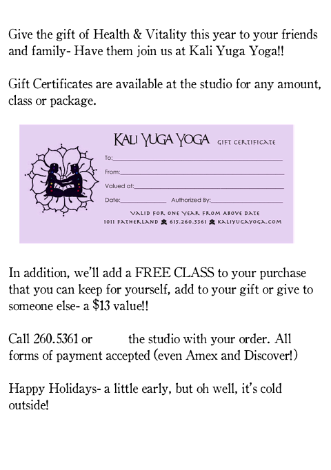 
Give the gift of Health & Vitality this year to your friends and family- Have them join us at Kali Yuga Yoga!!

Gift Certificates are available at the studio for any amount, class or package. 

   ￼

In addition, we’ll add a FREE CLASS to your purchase that you can keep for yourself, add to your gift or give to someone else- a $13 value!!

Call 260.5361 or email the studio with your order. All forms of payment accepted (even Amex and Discover!)

Happy Holidays- a little early, but oh well, it’s cold outside!


