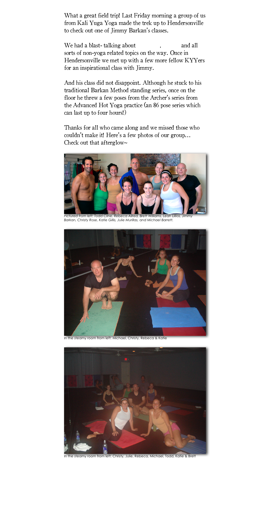 
What a great field trip! Last Friday morning a group of us from Kali Yuga Yoga made the trek up to Hendersonville to check out one of Jimmy Barkan’s classes. 

We had a blast- talking about veganism, Zumba and all sorts of non-yoga related topics on the way. Once in Hendersonville we met up with a few more fellow KYYers for an inspirational class with Jimmy. 

And his class did not disappoint. Although he stuck to his traditional Barkan Method standing series, once on the floor he threw a few poses from the Archer’s series from the Advanced Hot Yoga practice (an 86 pose series which can last up to four hours!)

Thanks for all who came along and we missed those who couldn’t make it! Here’s a few photos of our group... Check out that afterglow~ 

￼Pictured from left: Todd Cline, Rebeca Allred, Brett Williams, Leah Lillios, Jimmy Barkan, Christy Rose, Katie Gillis, Julie Murillas, and Michael Barrett. 

￼In the steamy room from left: Michael, Christy, Rebeca & Katie

￼In the steamy room from left: Christy, Julie, Rebeca, Michael, Todd, Katie & Brett


