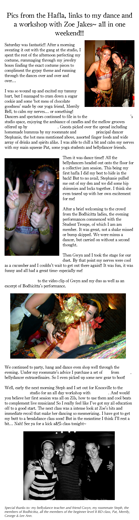 
Pics from the Hafla, links to my dance and a workshop with Zoe Jakes~ all in one weekend!!
￼
Saturday was fantastic!! After a morning sweating it out with the gang at the studio, I spent the rest of the afternoon perfecting my costume, rummaging through my jewelry boxes finding the exact costume pieces to compliment the gypsy theme and running through the dances over and over and over... 

I was so wound up and excited my tummy hurt, but I managed to cram down a sugar cookie and some ‘hot mess of chocolate goodness’ made by our yoga friend, Merrily Bell, to calm my nerves... or something! Dancers and spectators continued to file in to the Global Education Center’s studio space, enjoying the ambiance of candles and the mellow grooves offered up by The Love Drums. Guests picked over the spread including homemade hummus by my roommate and Bodhicitta principal dancer Stephanie, the hot mess mentioned above, assorted finger foods and wide array of drinks and spirits alike. I was able to chill a bit and calm my nerves with my main squeeze Pat, some yoga students and bellydancer friends. 

￼Then it was dance time!! All the bellydancers headed out onto the floor for a collective jam session. This being my first hafla I did my best to hide in the back! But to no avail, Stephanie pulled me out of my den and we did some hip shimmies and locks together. I think she even teared up with her own excitement for me!

After a brief welcoming to the crowd from the Bodhicitta ladies, the evening performances commenced with the Student Troupe, of which I am am member. It was great, not a shake missed or bump skipped. We were minus a dancer, but carried on without a second thought. 

Then Gwyn and I took the stage for our duet. By that point my nerves were cool as a cucumber and I couldn’t wait to get out there again!! It was fun, it was funny and all had a great time- especially me! 

Check out this link to the video clip of Gwyn and my duo as well as an excerpt of Bodhicitta’s performance.

     ￼

We continued to party, hang and dance even shop well through the evening. Under my roommate’s advice I purchase a set of Zils from Linda, bellydancer extraordinaire. So I even picked up some new gear to boot!

Well, early the next morning Steph and I set out for Knoxville to the Gypsy Hands’ studio for an all day workshop with Zoe Jakes. And would you believe her first session was all on Zils, how to use them and cool beats to complement live musicians! So I really feel like I’ve got my zil education off to a good start. The next class was a intense look at Zoe’s hits and immediate recoil that make her dancing so mesmerizing. I have got to get my butt to a breakdance class soon! But in the meantime I think I’ll rest a bit... Nah! See ya for a kick a&% class tonight~

                 ￼

Special thanks to: my bellydance teacher and friend Gwyn, my roommate Steph, the members of Bodhicitta, all the members of the beginner level II BD class, Pat, Merrily, George & Lee Ann.