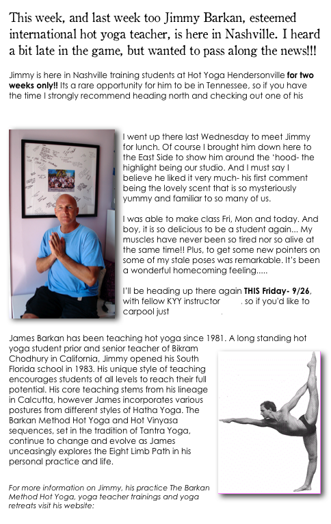 This week, and last week too Jimmy Barkan, esteemed international hot yoga teacher, is here in Nashville. I heard a bit late in the game, but wanted to pass along the news!!!

Jimmy is here in Nashville training students at Hot Yoga Hendersonville for two  weeks only!! Its a rare opportunity for him to be in Tennessee, so if you have the time I strongly recommend heading north and checking out one of his classes. He's leading practice every morning this week at 9:30AM at Hot Yoga Hendersonville. 
￼
I went up there last Wednesday to meet Jimmy for lunch. Of course I brought him down here to the East Side to show him around the ‘hood- the highlight being our studio. And I must say I believe he liked it very much- his first comment being the lovely scent that is so mysteriously yummy and familiar to so many of us. 

I was able to make class Fri, Mon and today. And boy, it is so delicious to be a student again... My muscles have never been so tired nor so alive at the same time!! Plus, to get some new pointers on some of my stale poses was remarkable. It’s been a wonderful homecoming feeling.....

I’ll be heading up there again THIS Friday- 9/26, with fellow KYY instructor Brett, so if you'd like to carpool just let me know.

James Barkan has been teaching hot yoga since 1981. ￼A long standing hot yoga student prior and senior teacher of Bikram Chodhury in California, Jimmy opened his South Florida school in 1983. His unique style of teaching encourages students of all levels to reach their full potential. His core teaching stems from his lineage in Calcutta, however James incorporates various postures from different styles of Hatha Yoga. The Barkan Method Hot Yoga and Hot Vinyasa sequences, set in the tradition of Tantra Yoga, continue to change and evolve as James unceasingly explores the Eight Limb Path in his personal practice and life.

For more information on Jimmy, his practice The Barkan Method Hot Yoga, yoga teacher trainings and yoga retreats visit his website: www.barkanmethod.com
