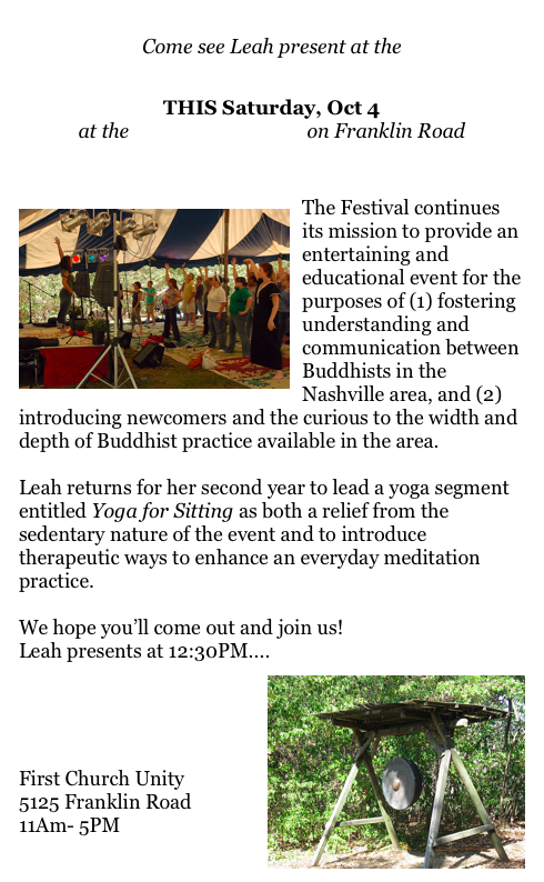 
Come see Leah present at the 
Nashville Buddhist Festival  
THIS Saturday, Oct 4
at the First Church Unity on Franklin Road


￼The Festival continues its mission to provide an entertaining and educational event for the purposes of (1) fostering understanding and communication between Buddhists in the Nashville area, and (2) introducing newcomers and the curious to the width and depth of Buddhist practice available in the area. 

Leah returns for her second year to lead a yoga segment entitled Yoga for Sitting as both a relief from the sedentary nature of the event and to introduce therapeutic ways to enhance an everyday meditation practice. 

We hope you’ll come out and join us! 
Leah presents at 12:30PM....
￼

Nashville Buddhist Festival
First Church Unity
5125 Franklin Road
11Am- 5PM

