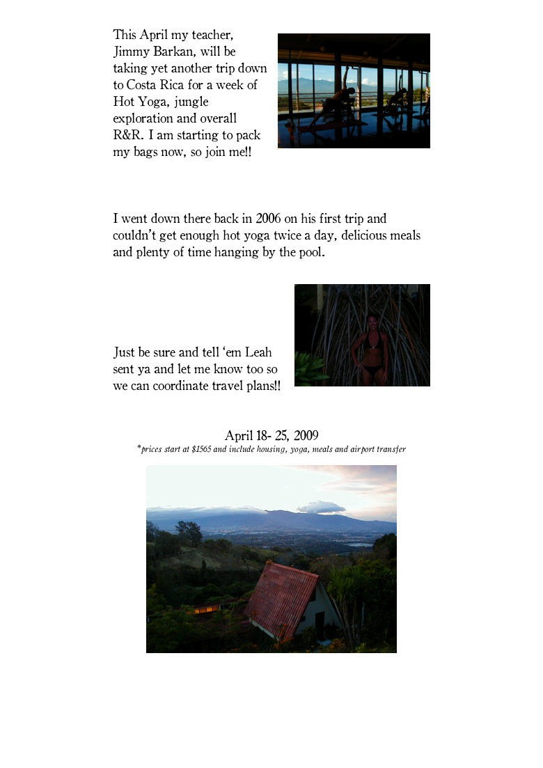 
￼This April my teacher, Jimmy Barkan, will be taking yet another trip down to Costa Rica for a week of Hot Yoga, jungle exploration and overall R&R. I am starting to pack my bags now, so join me!!

More details on Jimmy’s site here..

I went down there back in 2006 on his first trip and couldn’t get enough hot yoga twice a day, delicious meals and plenty of time hanging by the pool. 

￼Check out photos from my trip on our myspace page under Advanced Teacher Training.

Just be sure and tell ‘em Leah sent ya and let me know too so we can coordinate travel plans!!

Hot Yoga in Costa Rica with Jimmy Barkan
April 18- 25, 2009
*prices start at $1565 and include housing, yoga, meals and airport transfer

￼

